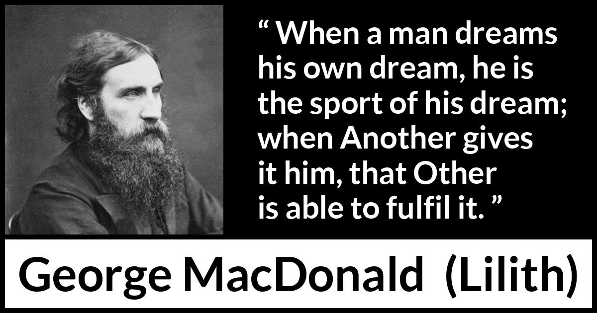 George MacDonald quote about dream from Lilith - When a man dreams his own dream, he is the sport of his dream; when Another gives it him, that Other is able to fulfil it.