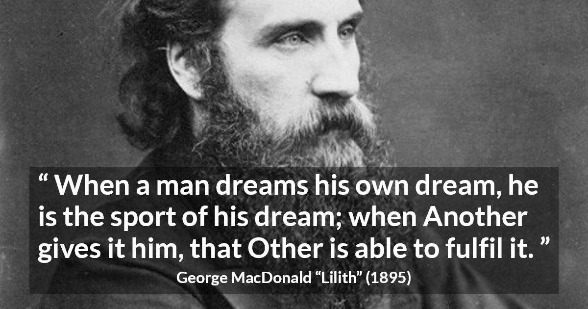 George MacDonald quote about dream from Lilith - When a man dreams his own dream, he is the sport of his dream; when Another gives it him, that Other is able to fulfil it.