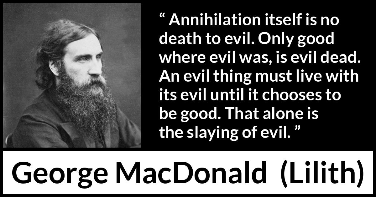 George MacDonald quote about evil from Lilith - Annihilation itself is no death to evil. Only good where evil was, is evil dead. An evil thing must live with its evil until it chooses to be good. That alone is the slaying of evil.