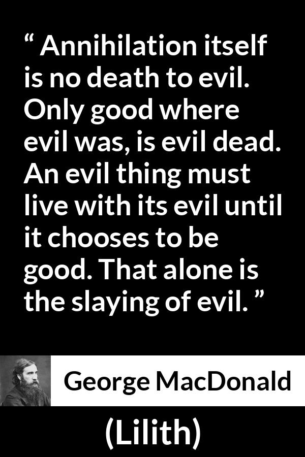 George MacDonald quote about evil from Lilith - Annihilation itself is no death to evil. Only good where evil was, is evil dead. An evil thing must live with its evil until it chooses to be good. That alone is the slaying of evil.