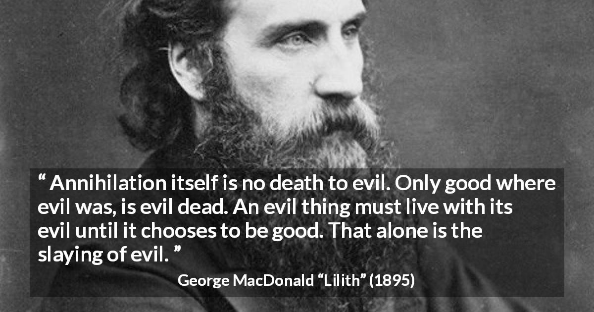 George MacDonald quote about evil from Lilith - Annihilation itself is no death to evil. Only good where evil was, is evil dead. An evil thing must live with its evil until it chooses to be good. That alone is the slaying of evil.