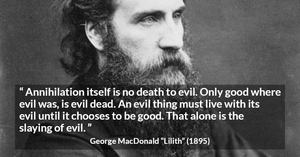 George MacDonald quote about evil from Lilith - Annihilation itself is no death to evil. Only good where evil was, is evil dead. An evil thing must live with its evil until it chooses to be good. That alone is the slaying of evil.