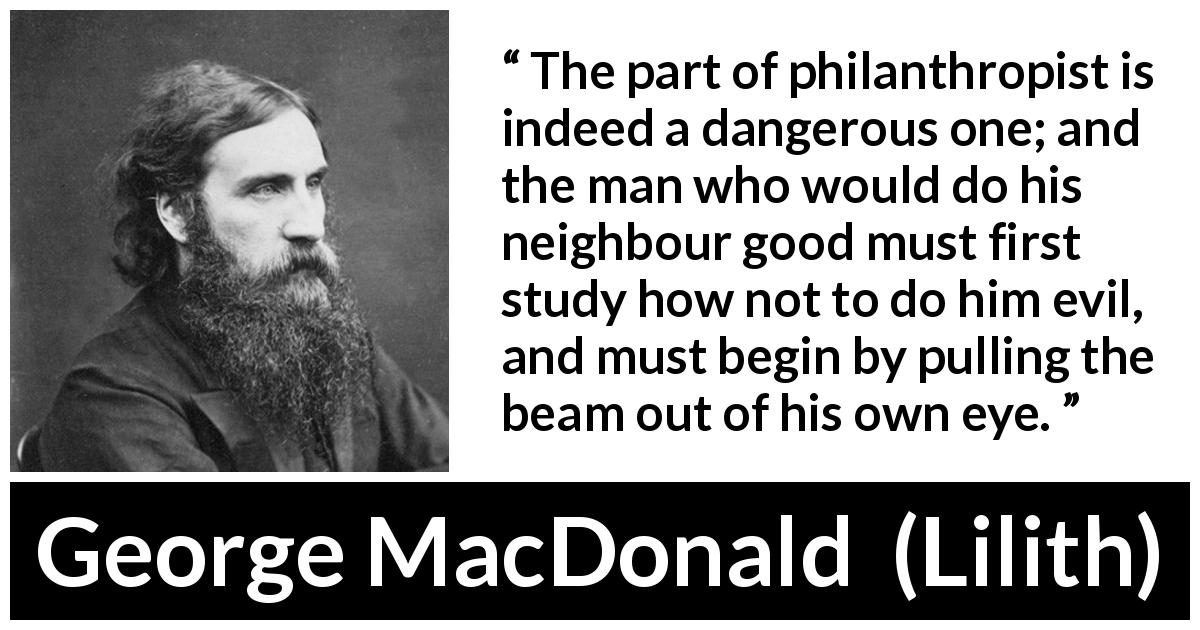George MacDonald quote about evil from Lilith - The part of philanthropist is indeed a dangerous one; and the man who would do his neighbour good must first study how not to do him evil, and must begin by pulling the beam out of his own eye.