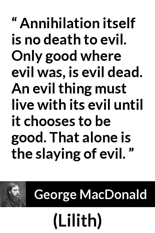 George MacDonald quote about evil from Lilith - Annihilation itself is no death to evil. Only good where evil was, is evil dead. An evil thing must live with its evil until it chooses to be good. That alone is the slaying of evil.