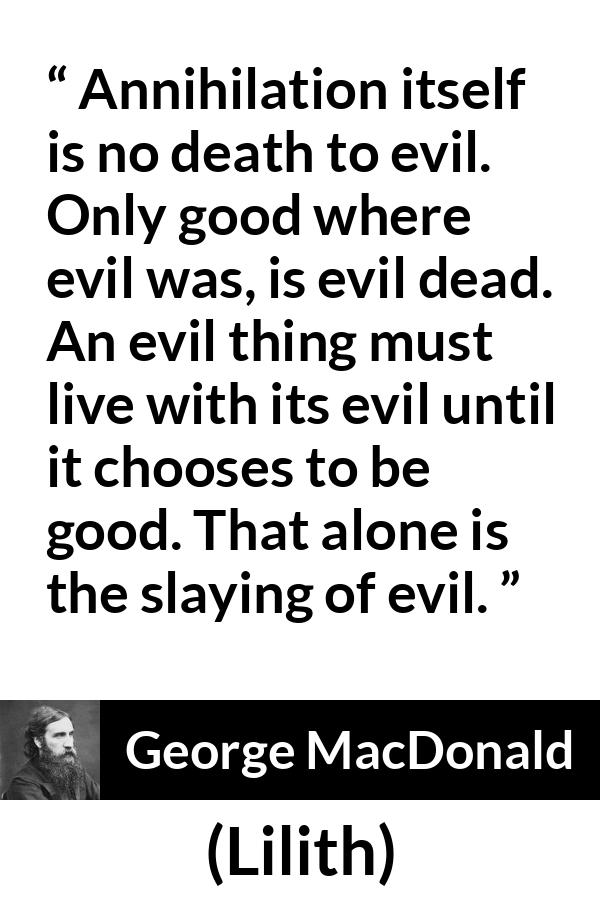 George MacDonald quote about evil from Lilith - Annihilation itself is no death to evil. Only good where evil was, is evil dead. An evil thing must live with its evil until it chooses to be good. That alone is the slaying of evil.