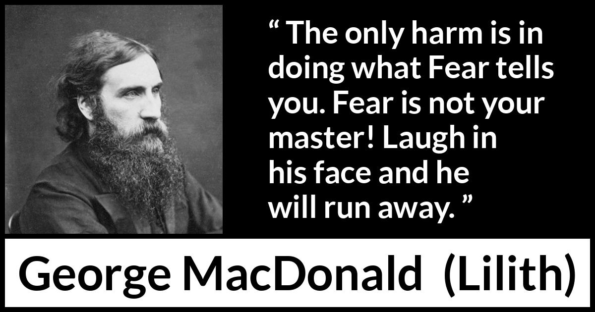 George MacDonald quote about fear from Lilith - The only harm is in doing what Fear tells you. Fear is not your master! Laugh in his face and he will run away.