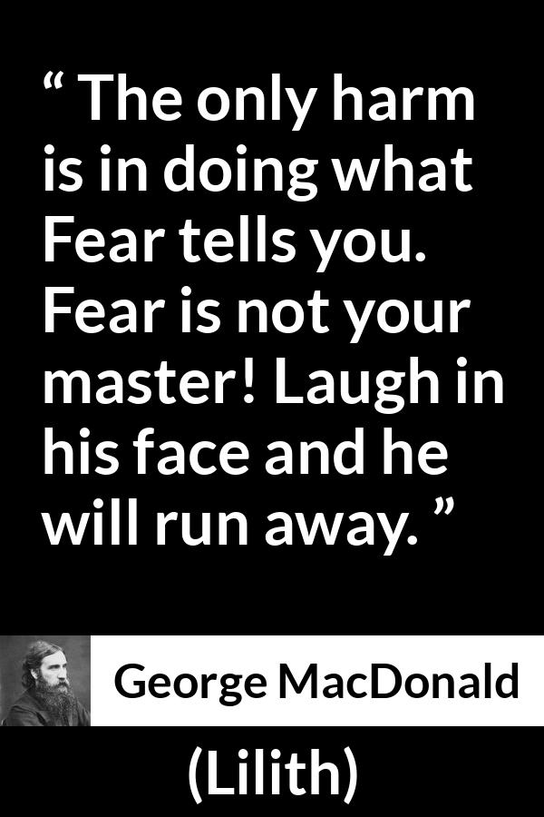 George MacDonald quote about fear from Lilith - The only harm is in doing what Fear tells you. Fear is not your master! Laugh in his face and he will run away.