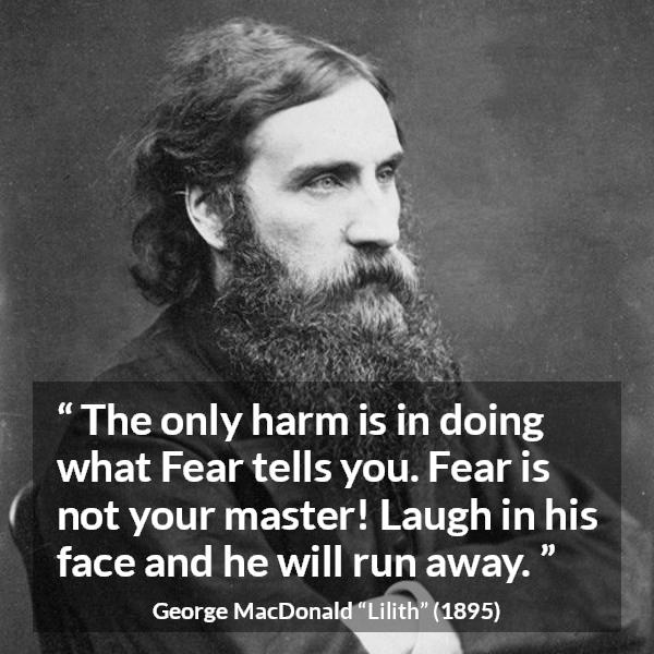 George MacDonald quote about fear from Lilith - The only harm is in doing what Fear tells you. Fear is not your master! Laugh in his face and he will run away.