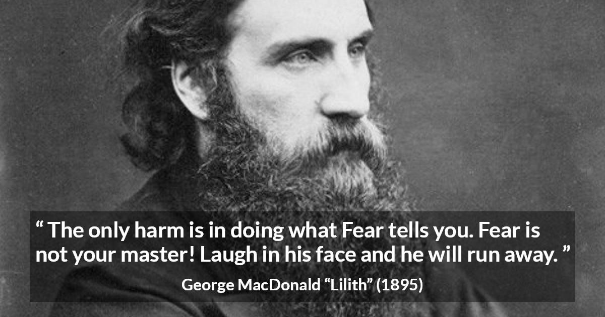 George MacDonald quote about fear from Lilith - The only harm is in doing what Fear tells you. Fear is not your master! Laugh in his face and he will run away.