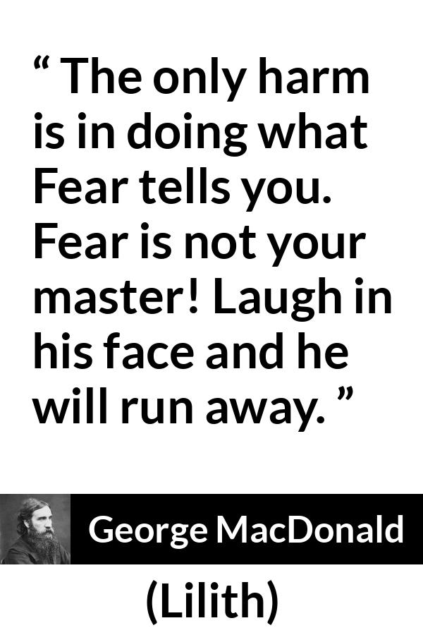 George MacDonald quote about fear from Lilith - The only harm is in doing what Fear tells you. Fear is not your master! Laugh in his face and he will run away.