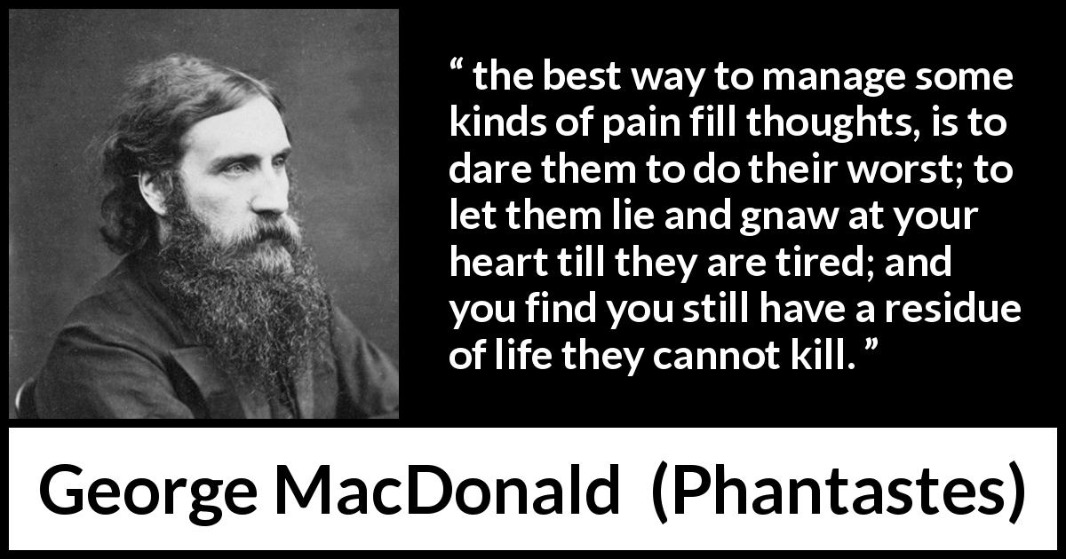 George MacDonald quote about heart from Phantastes - the best way to manage some kinds of pain fill thoughts, is to dare them to do their worst; to let them lie and gnaw at your heart till they are tired; and you find you still have a residue of life they cannot kill.