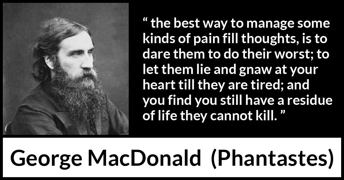 George MacDonald quote about heart from Phantastes - the best way to manage some kinds of pain fill thoughts, is to dare them to do their worst; to let them lie and gnaw at your heart till they are tired; and you find you still have a residue of life they cannot kill.