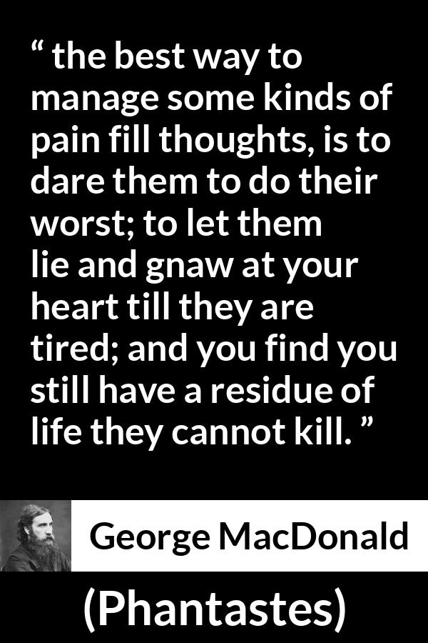 George MacDonald quote about heart from Phantastes - the best way to manage some kinds of pain fill thoughts, is to dare them to do their worst; to let them lie and gnaw at your heart till they are tired; and you find you still have a residue of life they cannot kill.