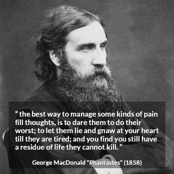 George MacDonald quote about heart from Phantastes - the best way to manage some kinds of pain fill thoughts, is to dare them to do their worst; to let them lie and gnaw at your heart till they are tired; and you find you still have a residue of life they cannot kill.