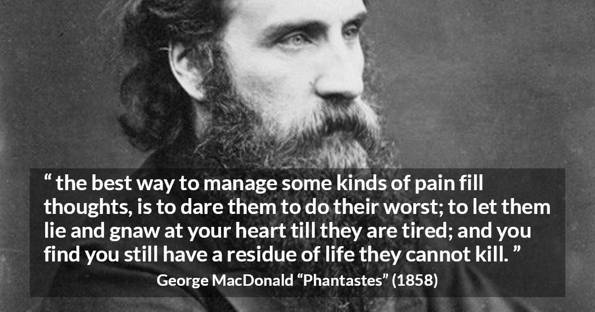 George MacDonald quote about heart from Phantastes - the best way to manage some kinds of pain fill thoughts, is to dare them to do their worst; to let them lie and gnaw at your heart till they are tired; and you find you still have a residue of life they cannot kill.