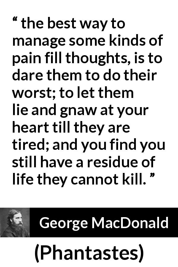 George MacDonald quote about heart from Phantastes - the best way to manage some kinds of pain fill thoughts, is to dare them to do their worst; to let them lie and gnaw at your heart till they are tired; and you find you still have a residue of life they cannot kill.