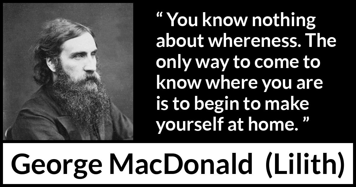 George MacDonald quote about home from Lilith - You know nothing about whereness. The only way to come to know where you are is to begin to make yourself at home.