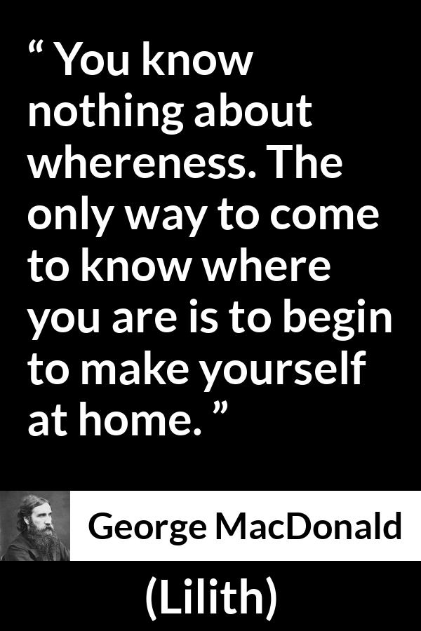 George MacDonald quote about home from Lilith - You know nothing about whereness. The only way to come to know where you are is to begin to make yourself at home.