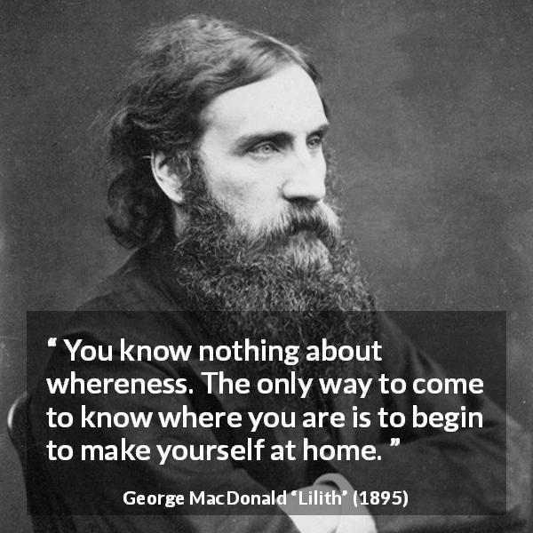 George MacDonald quote about home from Lilith - You know nothing about whereness. The only way to come to know where you are is to begin to make yourself at home.