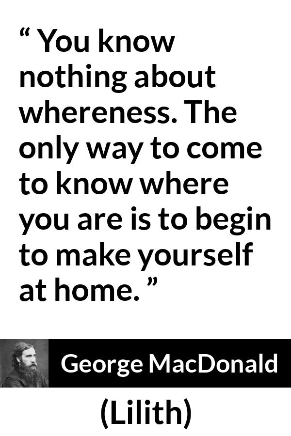 George MacDonald quote about home from Lilith - You know nothing about whereness. The only way to come to know where you are is to begin to make yourself at home.