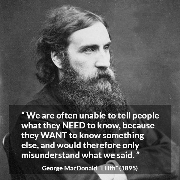 George MacDonald quote about knowledge from Lilith - We are often unable to tell people what they NEED to know, because they WANT to know something else, and would therefore only misunderstand what we said.