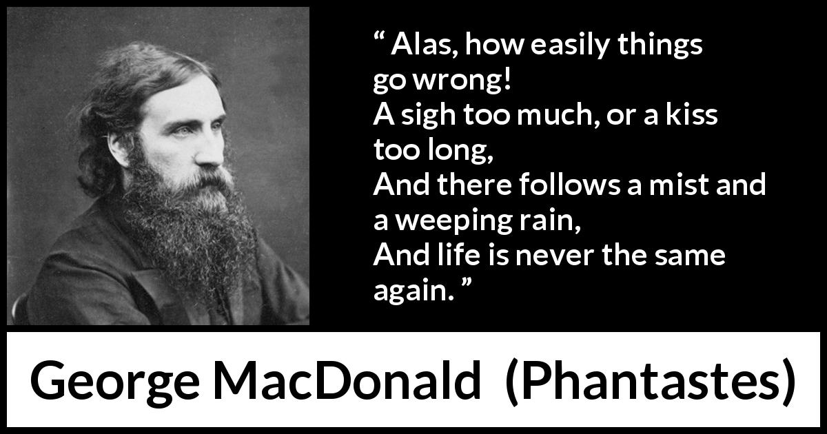 George MacDonald quote about life from Phantastes - Alas, how easily things go wrong!
A sigh too much, or a kiss too long,
And there follows a mist and a weeping rain,
And life is never the same again.
