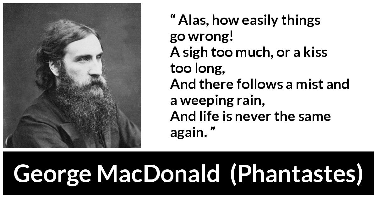 George MacDonald quote about life from Phantastes - Alas, how easily things go wrong!
A sigh too much, or a kiss too long,
And there follows a mist and a weeping rain,
And life is never the same again.