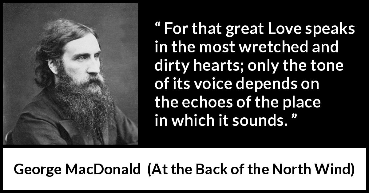 George MacDonald quote about love from At the Back of the North Wind - For that great Love speaks in the most wretched and dirty hearts; only the tone of its voice depends on the echoes of the place in which it sounds.