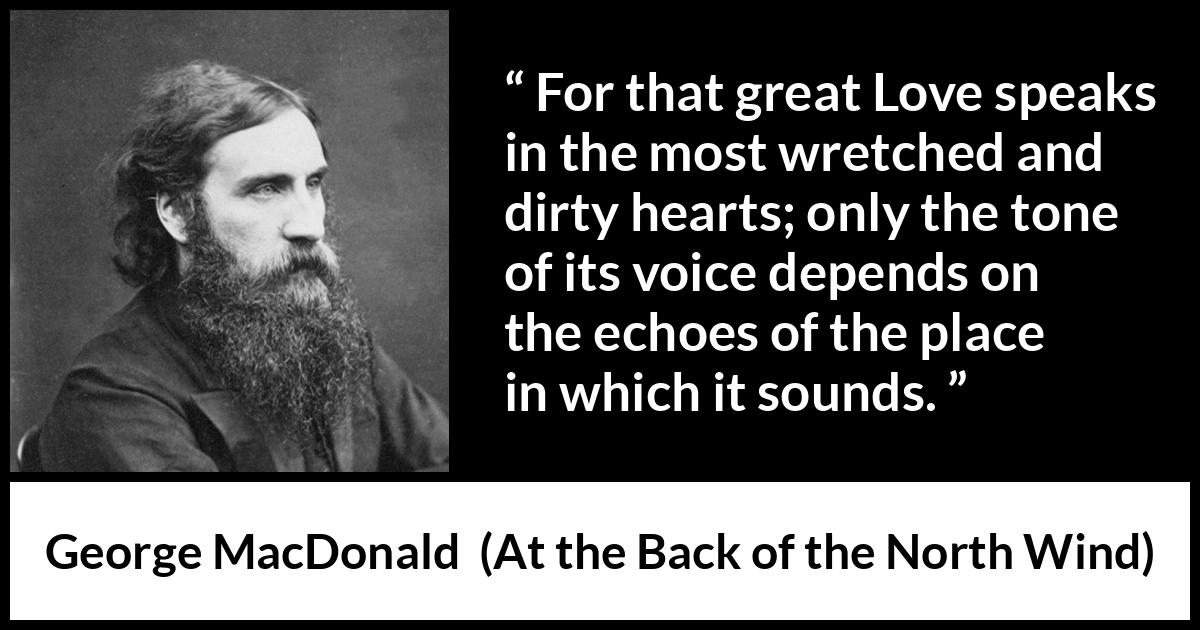 George MacDonald quote about love from At the Back of the North Wind - For that great Love speaks in the most wretched and dirty hearts; only the tone of its voice depends on the echoes of the place in which it sounds.