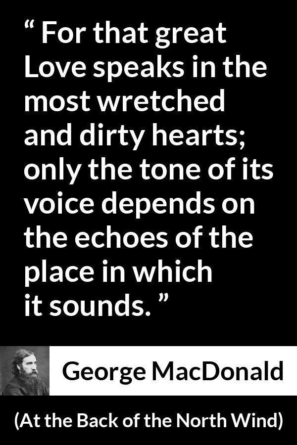 George MacDonald quote about love from At the Back of the North Wind - For that great Love speaks in the most wretched and dirty hearts; only the tone of its voice depends on the echoes of the place in which it sounds.