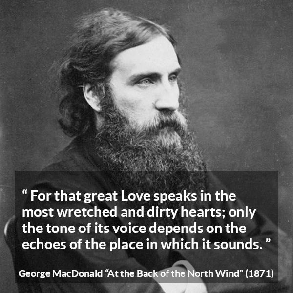 George MacDonald quote about love from At the Back of the North Wind - For that great Love speaks in the most wretched and dirty hearts; only the tone of its voice depends on the echoes of the place in which it sounds.