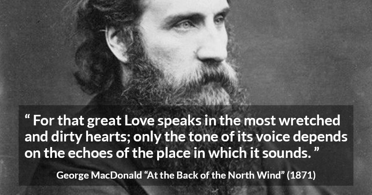 George MacDonald quote about love from At the Back of the North Wind - For that great Love speaks in the most wretched and dirty hearts; only the tone of its voice depends on the echoes of the place in which it sounds.