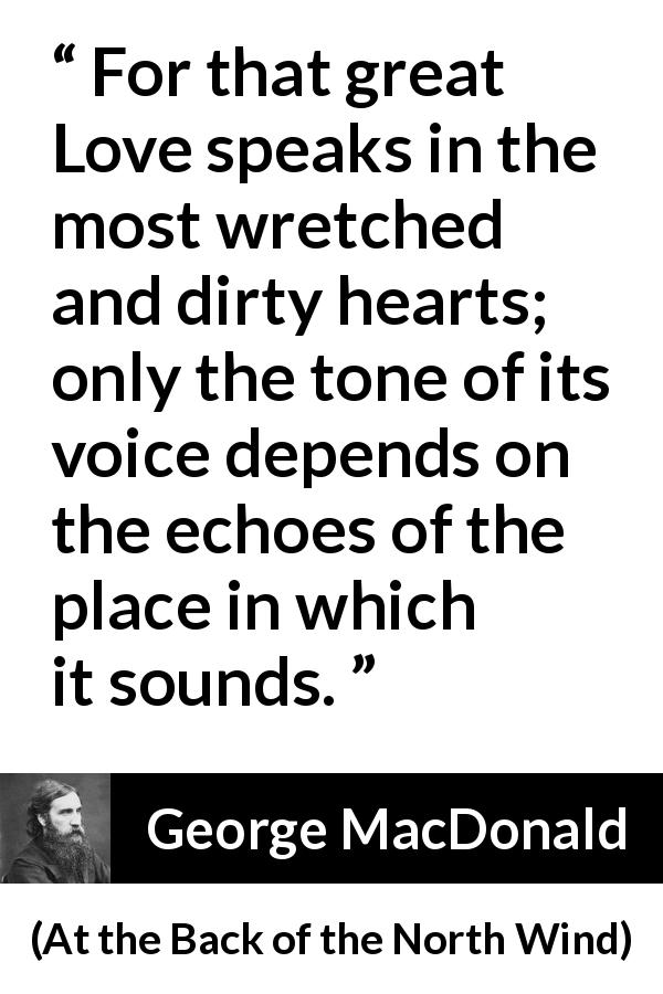 George MacDonald quote about love from At the Back of the North Wind - For that great Love speaks in the most wretched and dirty hearts; only the tone of its voice depends on the echoes of the place in which it sounds.