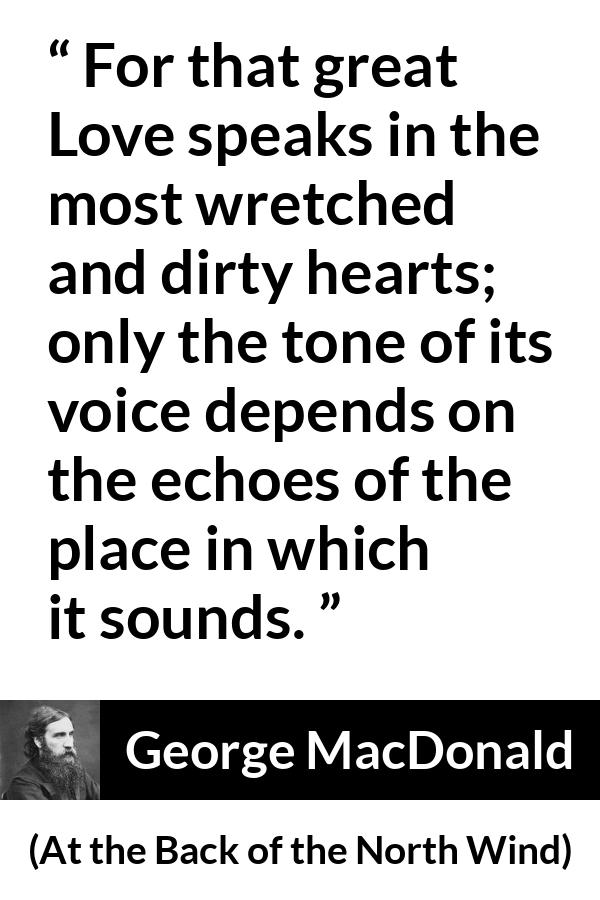 George MacDonald quote about love from At the Back of the North Wind - For that great Love speaks in the most wretched and dirty hearts; only the tone of its voice depends on the echoes of the place in which it sounds.