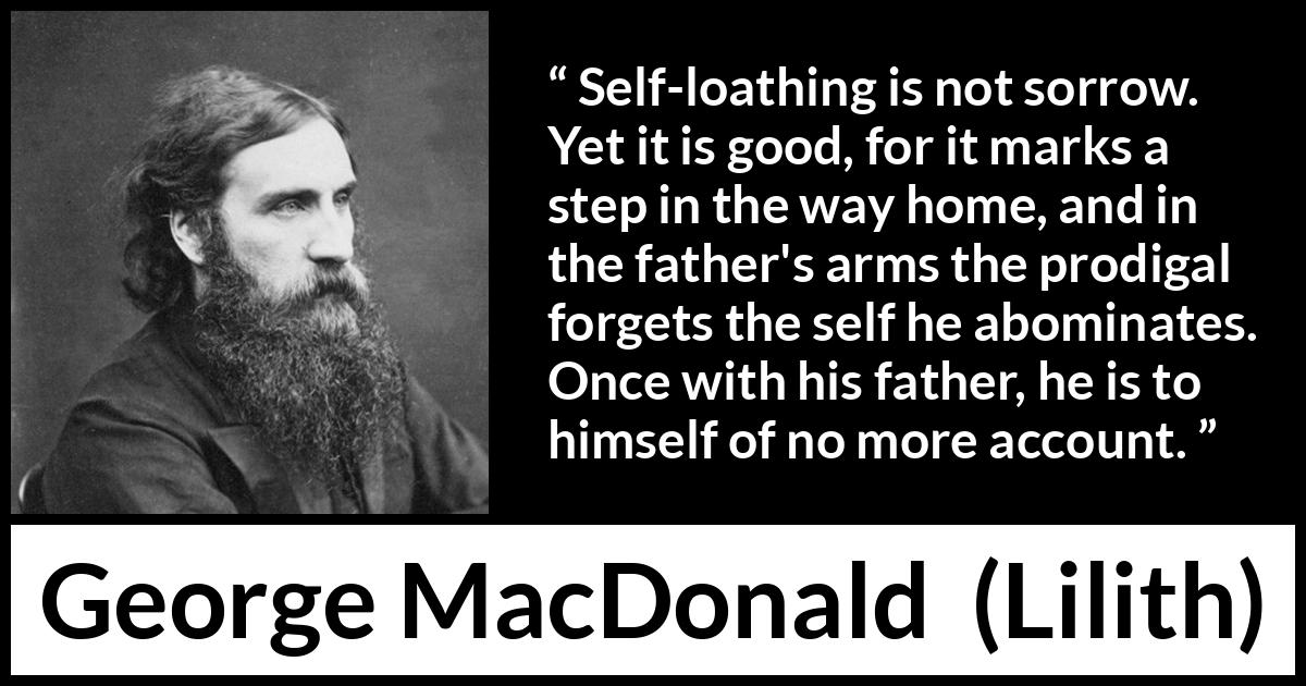 George MacDonald quote about sorrow from Lilith - Self-loathing is not sorrow. Yet it is good, for it marks a step in the way home, and in the father's arms the prodigal forgets the self he abominates. Once with his father, he is to himself of no more account.