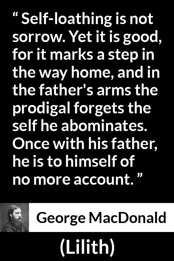 George MacDonald quote about sorrow from Lilith - Self-loathing is not sorrow. Yet it is good, for it marks a step in the way home, and in the father's arms the prodigal forgets the self he abominates. Once with his father, he is to himself of no more account.