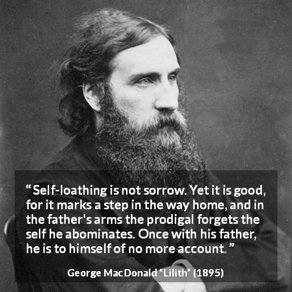 George MacDonald quote about sorrow from Lilith - Self-loathing is not sorrow. Yet it is good, for it marks a step in the way home, and in the father's arms the prodigal forgets the self he abominates. Once with his father, he is to himself of no more account.