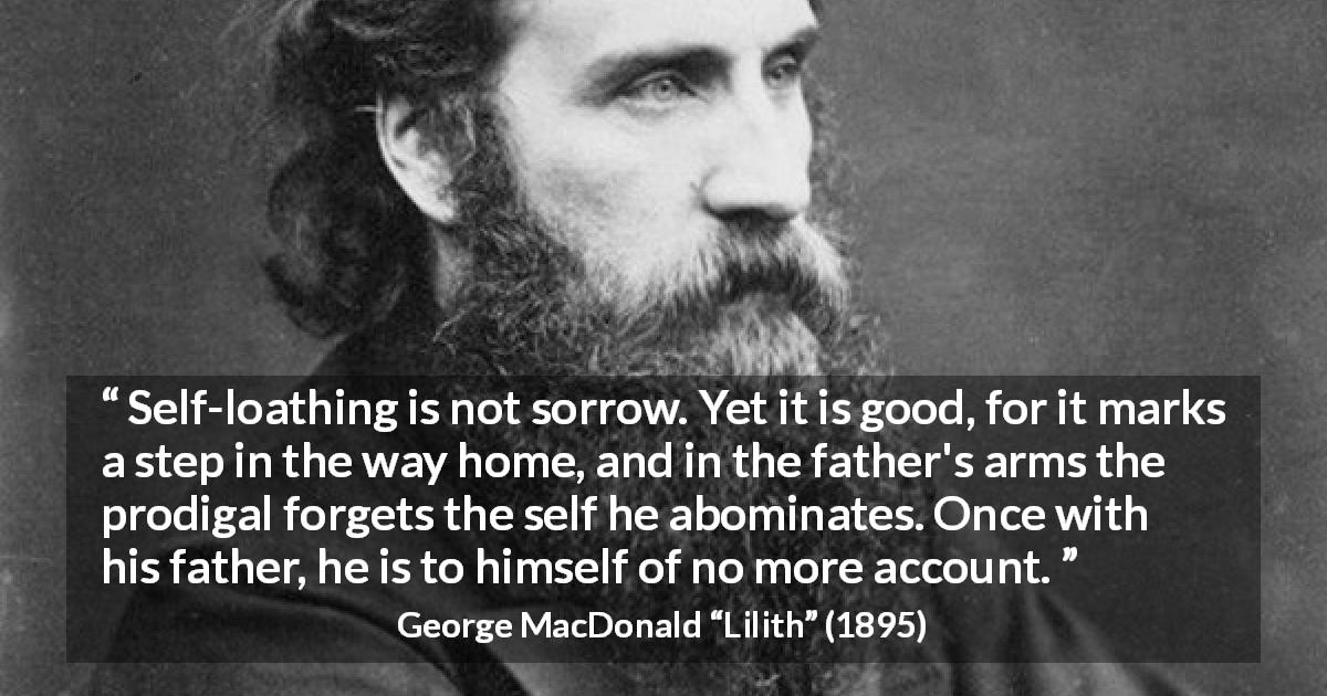 George MacDonald quote about sorrow from Lilith - Self-loathing is not sorrow. Yet it is good, for it marks a step in the way home, and in the father's arms the prodigal forgets the self he abominates. Once with his father, he is to himself of no more account.