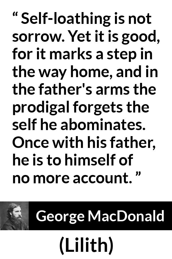 George MacDonald quote about sorrow from Lilith - Self-loathing is not sorrow. Yet it is good, for it marks a step in the way home, and in the father's arms the prodigal forgets the self he abominates. Once with his father, he is to himself of no more account.