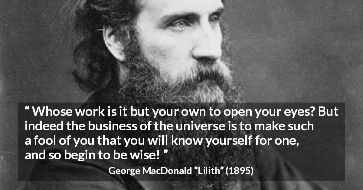 George MacDonald quote about wisdom from Lilith - Whose work is it but your own to open your eyes? But indeed the business of the universe is to make such a fool of you that you will know yourself for one, and so begin to be wise!