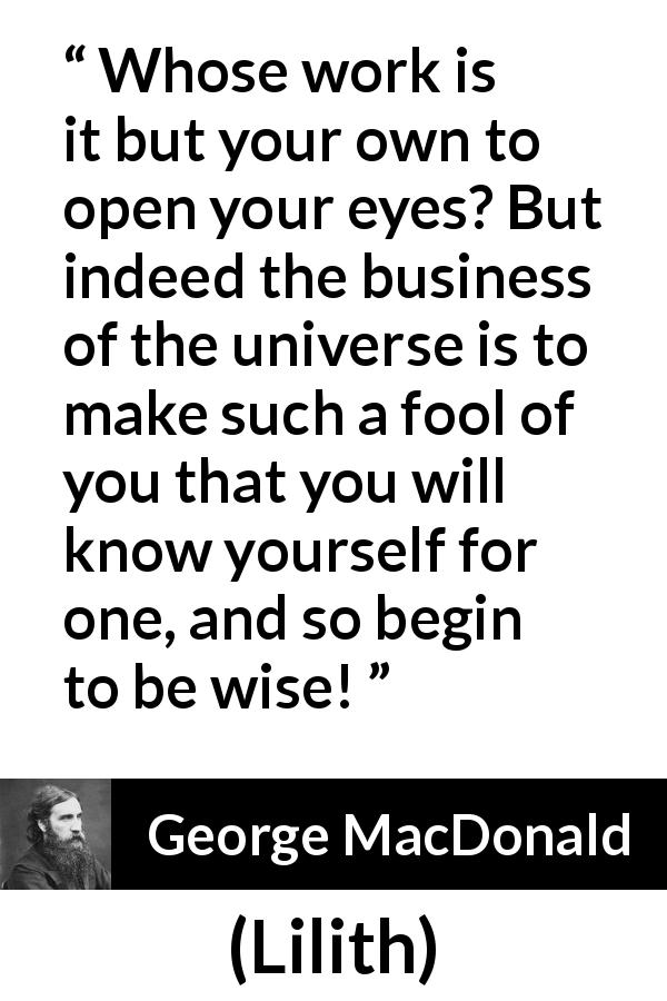 George MacDonald quote about wisdom from Lilith - Whose work is it but your own to open your eyes? But indeed the business of the universe is to make such a fool of you that you will know yourself for one, and so begin to be wise!