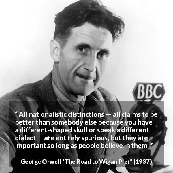 George Orwell quote about belief from The Road to Wigan Pier - All nationalistic distinctions — all claims to be better than somebody else because you have a different-shaped skull or speak a different dialect — are entirely spurious, but they are important so long as people believe in them.