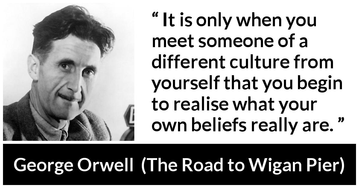 George Orwell quote about belief from The Road to Wigan Pier - It is only when you meet someone of a different culture from yourself that you begin to realise what your own beliefs really are.