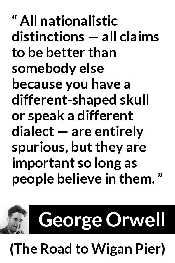 George Orwell quote about belief from The Road to Wigan Pier - All nationalistic distinctions — all claims to be better than somebody else because you have a different-shaped skull or speak a different dialect — are entirely spurious, but they are important so long as people believe in them.