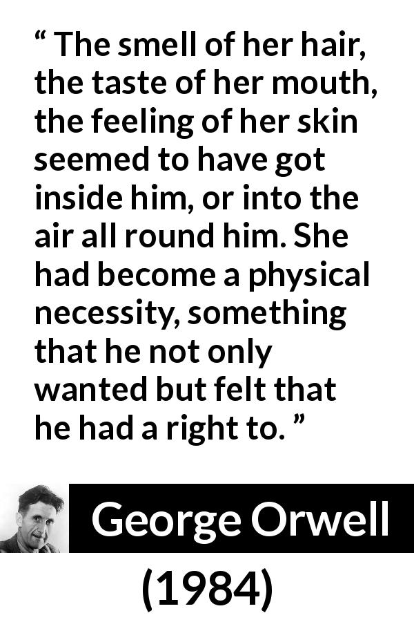 George Orwell quote about desire from 1984 - The smell of her hair, the taste of her mouth, the feeling of her skin seemed to have got inside him, or into the air all round him. She had become a physical necessity, something that he not only wanted but felt that he had a right to.