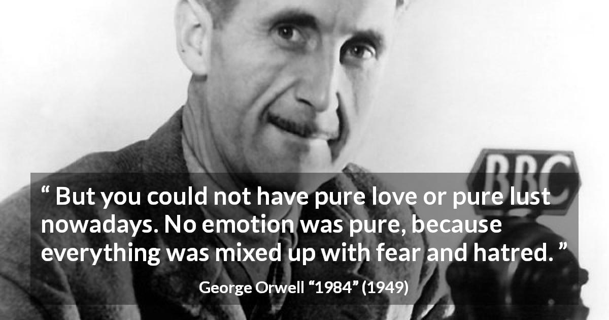 George Orwell quote about fear from 1984 - But you could not have pure love or pure lust nowadays. No emotion was pure, because everything was mixed up with fear and hatred.
