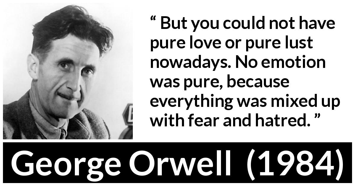 George Orwell quote about fear from 1984 - But you could not have pure love or pure lust nowadays. No emotion was pure, because everything was mixed up with fear and hatred.