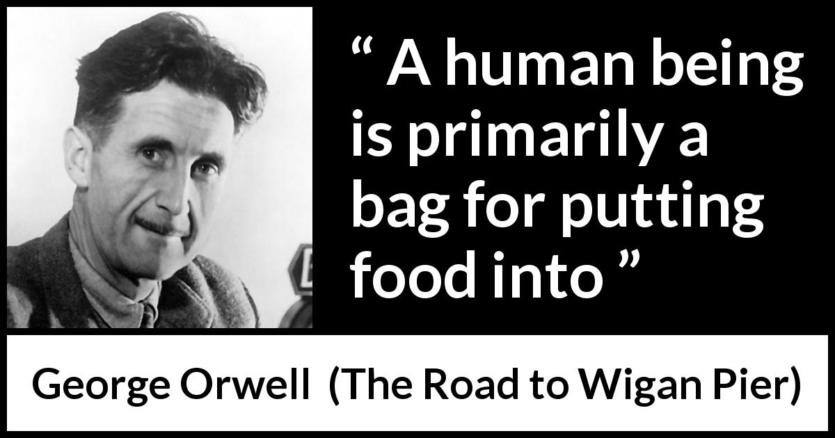 George Orwell quote about food from The Road to Wigan Pier - A human being is primarily a bag for putting food into