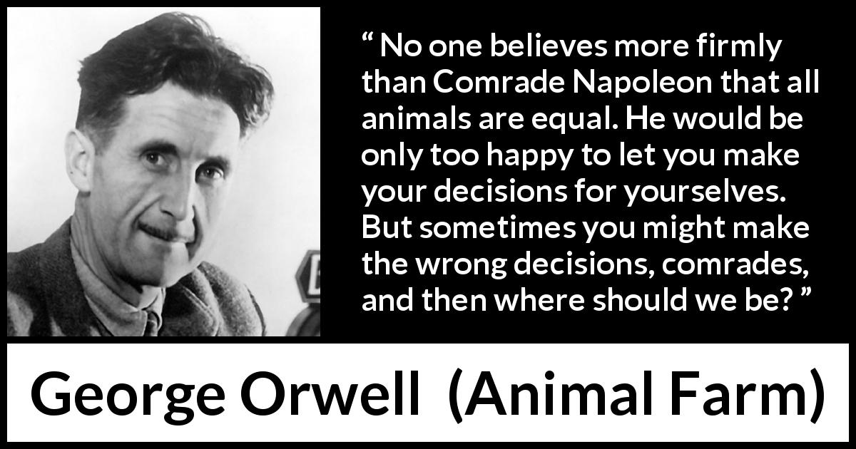 George Orwell quote about freedom from Animal Farm - No one believes more firmly than Comrade Napoleon that all animals are equal. He would be only too happy to let you make your decisions for yourselves. But sometimes you might make the wrong decisions, comrades, and then where should we be?