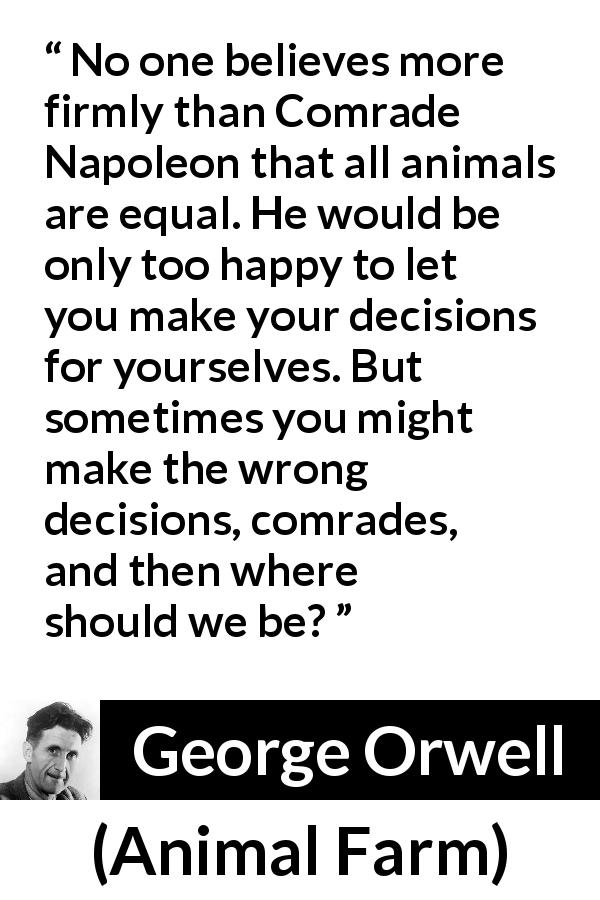 George Orwell quote about freedom from Animal Farm - No one believes more firmly than Comrade Napoleon that all animals are equal. He would be only too happy to let you make your decisions for yourselves. But sometimes you might make the wrong decisions, comrades, and then where should we be?